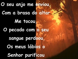 O seu anjo me enviou,Com a brasa do altarMe tocou,O pecado com o seu sangue perdoou,Os meus lábios o Senhor purificou