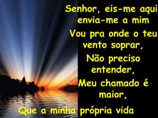 Senhor, eis-me aqui, envia-me a mimVou pra onde o teu vento soprar,Não preciso entender,Meu chamado é maior,Que a minha própria vida