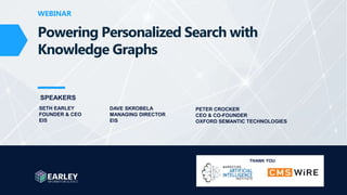 Copyright © 2022 Earley Information Science, Inc. All Rights Reserved.
www.earley.com www.oxfordsemantic.tech
WEBINAR
WEBINAR
SPEAKERS
Powering Personalized Search with
Knowledge Graphs
SETH EARLEY
FOUNDER & CEO
EIS
DAVE SKROBELA
MANAGING DIRECTOR
EIS
THANK YOU
PETER CROCKER
CEO & CO-FOUNDER
OXFORD SEMANTIC TECHNOLOGIES
 