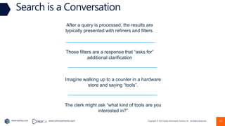 Copyright © 2022 Earley Information Science, Inc. All Rights Reserved.
www.earley.com www.oxfordsemantic.tech 10
Search is a Conversation
After a query is processed, the results are
typically presented with refiners and filters.
Those filters are a response that “asks for”
additional clarification
Imagine walking up to a counter in a hardware
store and saying “tools”.
The clerk might ask “what kind of tools are you
interested in?”
 