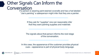 Copyright © 2022 Earley Information Science, Inc. All Rights Reserved.
www.earley.com www.oxfordsemantic.tech 12
Other Signals Can Inform the
Conversation
If a person is wearing paint-stained coveralls and has a hat labeled
“Joe’s painting” a salesperson might infer that they are a painter.
If they ask for “supplies” one can reasonably infer
that they want painting supplies and materials
The signals about that person informs the next stage
of the conversation.
In this case, the appearance of the customer provides physical
cues – appearance is part of physical body language.
 