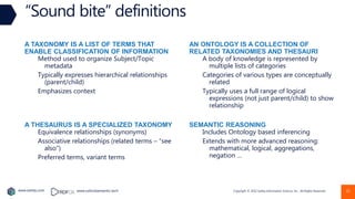 Copyright © 2022 Earley Information Science, Inc. All Rights Reserved.
www.earley.com www.oxfordsemantic.tech
A TAXONOMY IS A LIST OF TERMS THAT
ENABLE CLASSIFICATION OF INFORMATION
Method used to organize Subject/Topic
metadata
Typically expresses hierarchical relationships
(parent/child)
Emphasizes context
“Sound bite” definitions
AN ONTOLOGY IS A COLLECTION OF
RELATED TAXONOMIES AND THESAURI
A body of knowledge is represented by
multiple lists of categories
Categories of various types are conceptually
related
Typically uses a full range of logical
expressions (not just parent/child) to show
relationship
A THESAURUS IS A SPECIALIZED TAXONOMY
Equivalence relationships (synonyms)
Associative relationships (related terms – “see
also”)
Preferred terms, variant terms
SEMANTIC REASONING
Includes Ontology based inferencing
Extends with more advanced reasoning:
mathematical, logical, aggregations,
negation …
21
 