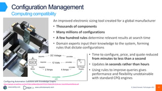 www.earley.com www.oxfordsemantic.tech © Oxford Semantic Technologies 2022
Configuration Management
Computing compatibility
An improved electronic sizing tool created for a global manufacturer
• Thousands of components
• Many millions of configurations
• A few hundred rules determine relevant results at search time
• Domain experts input their knowledge to the system, forming
rules that dictate configurations
• Time to configure, price, and quote reduced
from minutes to less than a second
• Updates in seconds rather than hours
• Using rules to improve queries gives
performance and flexibility unobtainable
with standard CPQ engines
Configuring Automation Solutions with Knowledge Graphs
https://uploads-ssl.webflow.com/5ed7f18d11a068aa460ce2e9/5f5252796dd12f613510c1eb_Festo%20Case%20Study.pdf
45
 
