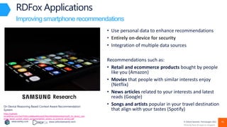 www.earley.com www.oxfordsemantic.tech © Oxford Semantic Technologies 2022
• Use personal data to enhance recommendations
• Entirely on-device for security
• Integration of multiple data sources
Recommendations such as:
• Retail and ecommerce products bought by people
like you (Amazon)
• Movies that people with similar interests enjoy
(Netflix)
• News articles related to your interests and latest
reads (Google)
• Songs and artists popular in your travel destination
that align with your tastes (Spotify)
RDFox Applications
Improving smartphone recommendations with data security
Photo by Rami Al-zayat on Unsplash
On Device Reasoning Based Context Aware Recommendation
System
https://uploads-
ssl.webflow.com/5ed7f18d11a068aa460ce2e9/5fbe349cb0b0b4a4da914a29_On_device_reas
oning_based_context_aware_recommendation_system_to_preserve_privacy.pdf
46
 