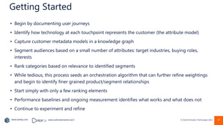 www.earley.com www.oxfordsemantic.tech © Oxford Semantic Technologies 2022
Getting Started
• Begin by documenting user journeys
• Identify how technology at each touchpoint represents the customer (the attribute model)
• Capture customer metadata models in a knowledge graph
• Segment audiences based on a small number of attributes: target industries, buying roles,
interests
• Rank categories based on relevance to identified segments
• While tedious, this process seeds an orchestration algorithm that can further refine weightings
and begin to identify finer grained product/segment relationships
• Start simply with only a few ranking elements
• Performance baselines and ongoing measurement identifies what works and what does not
• Continue to experiment and refine
47
 