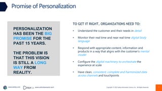 Copyright © 2022 Earley Information Science, Inc. All Rights Reserved.
www.earley.com www.oxfordsemantic.tech
Promise of Personalization
7
TO GET IT RIGHT, ORGANIZATIONS NEED TO:
• Understand the customer and their needs in detail
• Monitor their real time and near real time digital body
language
• Respond with appropriate content, information and
products in a way that aligns with the customer’s mental
model
• Configure the digital machinery to orchestrate the
experience at scale
• Have clean, consistent, complete and harmonized data
across channels and touchpoints
PERSONALIZATION
HAS BEEN THE BIG
PROMISE FOR THE
PAST 15 YEARS.
THE PROBLEM IS
THAT THIS VISION
IS STILL A LONG
WAY FROM
REALITY.
 
