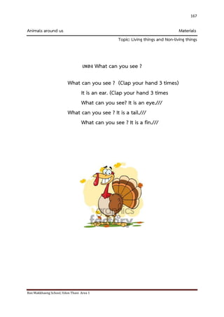 Ban Makkhaeng School, Udon Thani Area 1 
167 
Animals around us Materials Topic: Living things and Non-living things เพลง What can you see ? What can you see ? (Clap your hand 3 times) It is an ear. (Clap your hand 3 times What can you see? It is an eye./// What can you see ? It is a tail./// What can you see ? It is a fin.///  