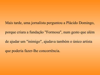 Mais tarde, uma jornalista perguntou a Plácido Domingo,  porque criara a fundação "Formosa", num gesto que além  de ajudar um "inimigo", ajudava também o único artista  que poderia fazer-lhe concorrência.  