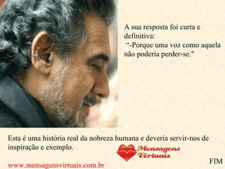 A sua resposta foi curta e definitiva:   “-Porque uma voz como aquela não poderia perder-se." Esta é uma história real da nobreza humana e deveria servir-nos de inspiração e exemplo. www.mensagensvirtuais.com.br FIM 