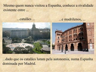 Mesmo quem nunca visitou a Espanha, conhece a rivalidade existente entre ... ...dado que os catalães lutam pela autonomia, numa Espanha dominada por Madrid.   ...catalães ... ...e madrilenos, ... 