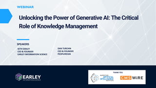 www.earley.com © 2023 Earley Information Science, Inc. All Rights Reserved.
WEBINAR
WEBINAR
SPEAKERS
Unlocking the Power of Generative AI: The Critical
Role of Knowledge Management
SETH EARLEY
CEO & FOUNDER
EARLEY INFORMATION SCIENCE
THANK YOU
DAN TURCHIN
CEO & FOUNDER
PEOPLEREIGN
 