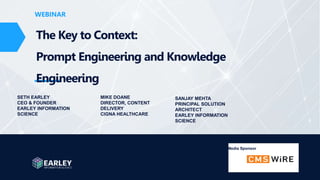 www.earley.com
WEBINAR
WEBINAR
The Key to Context:
Prompt Engineering and Knowledge
Engineering
SETH EARLEY
CEO & FOUNDER
EARLEY INFORMATION
SCIENCE
Media Sponsor
MIKE DOANE
DIRECTOR, CONTENT
DELIVERY
CIGNA HEALTHCARE
SANJAY MEHTA
PRINCIPAL SOLUTION
ARCHITECT
EARLEY INFORMATION
SCIENCE
 