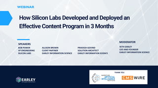 www.earley.com © 2023 Earley Information Science, Inc. All Rights Reserved.
WEBINAR
WEBINAR
How Silicon Labs Developed and Deployed an
Effective Content Program in 3 Months
ALLISON BROWN
CLIENT PARTNER
EARLEY INFORMATION SCIENCE
THANK YOU
BOB POWER
VP ENGINEERING
SILICON LABS
PRAKASH GOVIND
SOLUTION ARCHITECT
EARLEY INFORMATION SCIENCE
SETH EARLEY
CEO AND FOUNDER
EARLEY INFORMATION SCIENCE
SPEAKERS
MODERATOR
 