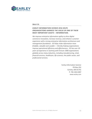 Earley Information Science, Inc. All Rights Reserved. 11
ABOUT US
EARLEY INFORMATION SCIENCE (EIS) HELPS
ORGANIZATIONS HARNESS THE VALUE OF ONE OF THEIR
MOST IMPORTANT ASSETS – INFORMATION.
We improve enterprise information agility to drive digital
commerce innovation, increase revenue, and enhance customer
experience with a strong enterprise information architecture and
management foundation. EIS helps make information more
findable, valuable and useable — thereby helping organizations
improve operational efficiency and effectiveness. EIS has over 20
years of experience in working with Fortune 1000 organizations
globally across many industries, including manufacturing, retail,
financial services, healthcare, life sciences, the public sector, and
professional services.
Earley Information Science
PO Box 292
Carlisle, MA 01741
P: 781-444-0287
www.earley.com
 