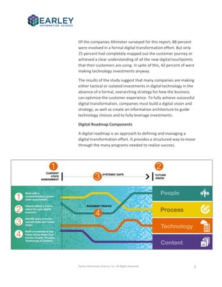 Earley Information Science, Inc. All Rights Reserved. 3
Of the companies Altimeter surveyed for this report, 88 percent
were involved in a formal digital transformation effort. But only
25 percent had completely mapped out the customer journey or
achieved a clear understanding of all the new digital touchpoints
that their customers are using. In spite of this, 42 percent of were
making technology investments anyway.
The results of the study suggest that many companies are making
either tactical or isolated investments in digital technology in the
absence of a formal, overarching strategy for how the business
can optimize the customer experience. To fully achieve successful
digital transformation, companies must build a digital vision and
strategy, as well as create an information architecture to guide
technology choices and to fully leverage investments.
Digital Roadmap Components
A digital roadmap is an approach to defining and managing a
digital transformation effort. It provides a structured way to move
through the many programs needed to realize success.
 