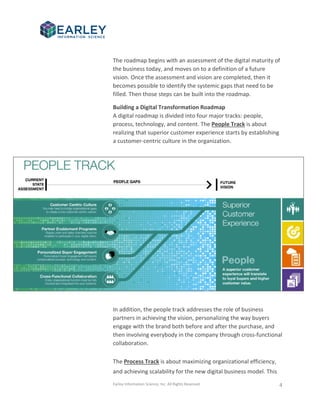 Earley Information Science, Inc. All Rights Reserved. 4
The roadmap begins with an assessment of the digital maturity of
the business today, and moves on to a definition of a future
vision. Once the assessment and vision are completed, then it
becomes possible to identify the systemic gaps that need to be
filled. Then those steps can be built into the roadmap.
Building a Digital Transformation Roadmap
A digital roadmap is divided into four major tracks: people,
process, technology, and content. The People Track is about
realizing that superior customer experience starts by establishing
a customer-centric culture in the organization.
In addition, the people track addresses the role of business
partners in achieving the vision, personalizing the way buyers
engage with the brand both before and after the purchase, and
then involving everybody in the company through cross-functional
collaboration.
The Process Track is about maximizing organizational efficiency,
and achieving scalability for the new digital business model. This
 