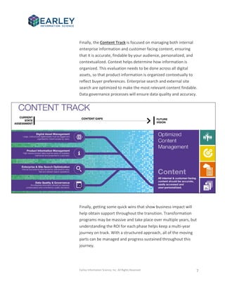 Earley Information Science, Inc. All Rights Reserved. 7
Finally, the Content Track is focused on managing both internal
enterprise information and customer facing content, ensuring
that it is accurate, findable by your audience, personalized, and
contextualized. Context helps determine how information is
organized. This evaluation needs to be done across all digital
assets, so that product information is organized contextually to
reflect buyer preferences. Enterprise search and external site
search are optimized to make the most relevant content findable.
Data governance processes will ensure data quality and accuracy.
Finally, getting some quick wins that show business impact will
help obtain support throughout the transition. Transformation
programs may be massive and take place over multiple years, but
understanding the ROI for each phase helps keep a multi-year
journey on track. With a structured approach, all of the moving
parts can be managed and progress sustained throughout this
journey.
 