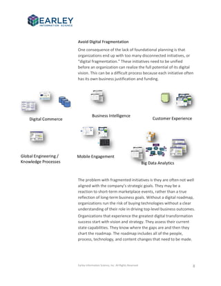 Earley Information Science, Inc. All Rights Reserved. 8
Avoid Digital Fragmentation
One consequence of the lack of foundational planning is that
organizations end up with too many disconnected initiatives, or
“digital fragmentation.” These initiatives need to be unified
before an organization can realize the full potential of its digital
vision. This can be a difficult process because each initiative often
has its own business justification and funding.
The problem with fragmented initiatives is they are often not well
aligned with the company’s strategic goals. They may be a
reaction to short-term marketplace events, rather than a true
reflection of long-term business goals. Without a digital roadmap,
organizations run the risk of buying technologies without a clear
understanding of their role in driving top-level business outcomes.
Organizations that experience the greatest digital transformation
success start with vision and strategy. They assess their current
state capabilities. They know where the gaps are and then they
chart the roadmap. The roadmap includes all of the people,
process, technology, and content changes that need to be made.
 