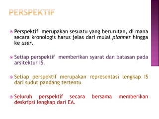  Perspektif merupakan sesuatu yang berurutan, di mana
secara kronologis harus jelas dari mulai planner hingga
ke user.
 Setiap perspektif memberikan syarat dan batasan pada
arsitektur IS.
 Setiap perspektif merupakan representasi lengkap IS
dari sudut pandang tertentu
 Seluruh perspektif secara bersama memberikan
deskripsi lengkap dari EA.
 