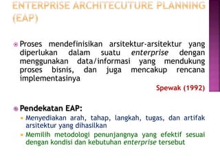  Proses mendefinisikan arsitektur-arsitektur yang
diperlukan dalam suatu enterprise dengan
menggunakan data/informasi yang mendukung
proses bisnis, dan juga mencakup rencana
implementasinya
Spewak (1992)
 Pendekatan EAP:
 Menyediakan arah, tahap, langkah, tugas, dan artifak
arsitektur yang dihasilkan
 Memilih metodologi penunjangnya yang efektif sesuai
dengan kondisi dan kebutuhan enterprise tersebut
 