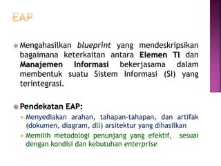  Mengahasilkan blueprint yang mendeskripsikan
bagaimana keterkaitan antara Elemen TI dan
Manajemen Informasi bekerjasama dalam
membentuk suatu Sistem Informasi (SI) yang
terintegrasi.
 Pendekatan EAP:
 Menyediakan arahan, tahapan-tahapan, dan artifak
(dokumen, diagram, dll) arsitektur yang dihasilkan
 Memilih metodologi penunjang yang efektif, sesuai
dengan kondisi dan kebutuhan enterprise
 