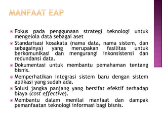  Fokus pada penggunaan strategi teknologi untuk
mengelola data sebagai aset
 Standarisasi kosakata (nama data, nama sistem, dan
sebagainya) yang merupakan fasilitas untuk
berkomunikasi dan mengurangi inkonsistensi dan
redundansi data.
 Dokumentasi untuk membantu pemahaman tentang
bisnis.
 Memperhatikan integrasi sistem baru dengan sistem
aplikasi yang sudah ada.
 Solusi jangka panjang yang bersifat efektif terhadap
biaya (cost effective).
 Membantu dalam menilai manfaat dan dampak
pemanfaatan teknologi informasi bagi bisnis.
 