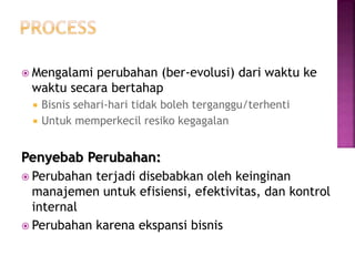  Mengalami perubahan (ber-evolusi) dari waktu ke
waktu secara bertahap
 Bisnis sehari-hari tidak boleh terganggu/terhenti
 Untuk memperkecil resiko kegagalan
Penyebab Perubahan:
 Perubahan terjadi disebabkan oleh keinginan
manajemen untuk efisiensi, efektivitas, dan kontrol
internal
 Perubahan karena ekspansi bisnis
 