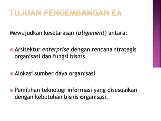 Mewujudkan keselarasan (alignment) antara:
 Arsitektur enterprise dengan rencana strategis
organisasi dan fungsi bisnis
 Alokasi sumber daya organisasi
 Pemilihan teknologi informasi yang disesuaikan
dengan kebutuhan bisnis organisasi.
 