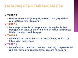  TAHAP 1
 Penentuan metodologi yang digunakan, siapa yang terlibat,
dan tools apa yang digunakan
 TAHAP 2
 Membangun suatu basis pengetahuan tentang bisnis (bisa
menggunakan Value Chain) dan informasi yang digunakan saat
ini dan teknologi pendukungnya
 TAHAP 3
 Mendefinisikan secara berurut arsitektur data, aplikasi dan
teknologi di masa depan
 TAHAP 4
 Mendefinisikan urutan prioritas tentang implementasi
aplikasi, jadwalnya, rencana biaya, rencana migrasinya
 