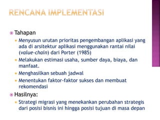  Tahapan
 Menyusun urutan prioritas pengembangan aplikasi yang
ada di arsitektur aplikasi menggunakan rantai nilai
(value-chain) dari Porter (1985)
 Melakukan estimasi usaha, sumber daya, biaya, dan
manfaat.
 Menghasilkan sebuah jadwal
 Menentukan faktor-faktor sukses dan membuat
rekomendasi
 Hasilnya:
 Strategi migrasi yang menekankan perubahan strategis
dari posisi bisnis ini hingga posisi tujuan di masa depan
 