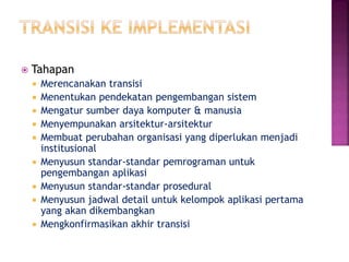  Tahapan
 Merencanakan transisi
 Menentukan pendekatan pengembangan sistem
 Mengatur sumber daya komputer & manusia
 Menyempunakan arsitektur-arsitektur
 Membuat perubahan organisasi yang diperlukan menjadi
institusional
 Menyusun standar-standar pemrograman untuk
pengembangan aplikasi
 Menyusun standar-standar prosedural
 Menyusun jadwal detail untuk kelompok aplikasi pertama
yang akan dikembangkan
 Mengkonfirmasikan akhir transisi
 