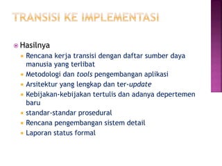  Hasilnya
 Rencana kerja transisi dengan daftar sumber daya
manusia yang terlibat
 Metodologi dan tools pengembangan aplikasi
 Arsitektur yang lengkap dan ter-update
 Kebijakan-kebijakan tertulis dan adanya depertemen
baru
 standar-standar prosedural
 Rencana pengembangan sistem detail
 Laporan status formal
 