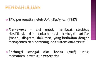  ZF diperkenalkan oleh John Zachman (1987)
 Framework ≈ tool untuk membuat struktur,
klasifikasi, dan dokumentasi berbagai artifak
(model, diagram, dokumen) yang berkaitan dengan
manajemen dan pembangunan sistem enterprise.
 Berfungsi sebagai alat bantu (tool) untuk
memahami arsitektur enterprise.
 