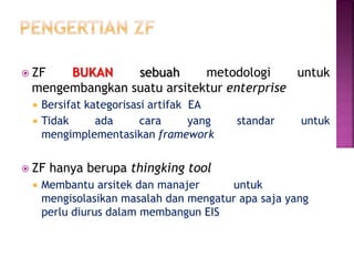  ZF BUKAN sebuah metodologi untuk
mengembangkan suatu arsitektur enterprise
 Bersifat kategorisasi artifak EA
 Tidak ada cara yang standar untuk
mengimplementasikan framework
 ZF hanya berupa thingking tool
 Membantu arsitek dan manajer untuk
mengisolasikan masalah dan mengatur apa saja yang
perlu diurus dalam membangun EIS
 