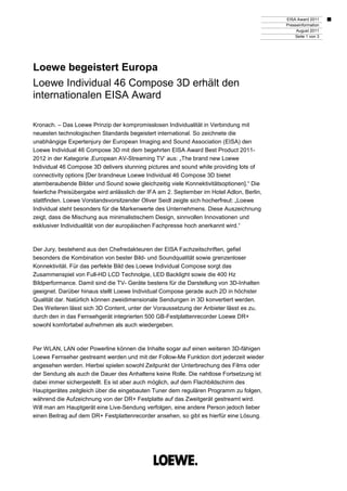 EISA Award 2011
                                                                                           Presseinformation
                                                                                                August 2011
                                                                                               Seite 1 von 3




Loewe begeistert Europa
Loewe Individual 46 Compose 3D erhält den
internationalen EISA Award

Kronach. – Das Loewe Prinzip der kompromisslosen Individualität in Verbindung mit
neuesten technologischen Standards begeistert international. So zeichnete die
unabhängige Expertenjury der European Imaging and Sound Association (EISA) den
Loewe Individual 46 Compose 3D mit dem begehrten EISA Award Best Product 2011-
2012 in der Kategorie ‚European AV-Streaming TV‘ aus: „The brand new Loewe
Individual 46 Compose 3D delivers stunning pictures and sound while providing lots of
connectivity options [Der brandneue Loewe Individual 46 Compose 3D bietet
atemberaubende Bilder und Sound sowie gleichzeitig viele Konnektivitätsoptionen].“ Die
feierliche Preisübergabe wird anlässlich der IFA am 2. September im Hotel Adlon, Berlin,
stattfinden. Loewe Vorstandsvorsitzender Oliver Seidl zeigte sich hocherfreut: „Loewe
Individual steht besonders für die Markenwerte des Unternehmens. Diese Auszeichnung
zeigt, dass die Mischung aus minimalistischem Design, sinnvollen Innovationen und
exklusiver Individualität von der europäischen Fachpresse hoch anerkannt wird.“



Der Jury, bestehend aus den Chefredakteuren der EISA Fachzeitschriften, gefiel
besonders die Kombination von bester Bild- und Soundqualität sowie grenzenloser
Konnektivität. Für das perfekte Bild des Loewe Individual Compose sorgt das
Zusammenspiel von Full-HD LCD Technolgie, LED Backlight sowie die 400 Hz
Bildperformance. Damit sind die TV- Geräte bestens für die Darstellung von 3D-Inhalten
geeignet. Darüber hinaus stellt Loewe Individual Compose gerade auch 2D in höchster
Qualität dar. Natürlich können zweidimensionale Sendungen in 3D konvertiert werden.
Des Weiteren lässt sich 3D Content, unter der Voraussetzung der Anbieter lässt es zu,
durch den in das Fernsehgerät integrierten 500 GB-Festplattenrecorder Loewe DR+
sowohl komfortabel aufnehmen als auch wiedergeben.



Per WLAN, LAN oder Powerline können die Inhalte sogar auf einen weiteren 3D-fähigen
Loewe Fernseher gestreamt werden und mit der Follow-Me Funktion dort jederzeit wieder
angesehen werden. Hierbei spielen sowohl Zeitpunkt der Unterbrechung des Films oder
der Sendung als auch die Dauer des Anhaltens keine Rolle. Die nahtlose Fortsetzung ist
dabei immer sichergestellt. Es ist aber auch möglich, auf dem Flachbildschirm des
Hauptgerätes zeitgleich über die eingebauten Tuner dem regulären Programm zu folgen,
während die Aufzeichnung von der DR+ Festplatte auf das Zweitgerät gestreamt wird.
Will man am Hauptgerät eine Live-Sendung verfolgen, eine andere Person jedoch lieber
einen Beitrag auf dem DR+ Festplattenrecorder ansehen, so gibt es hierfür eine Lösung.
 