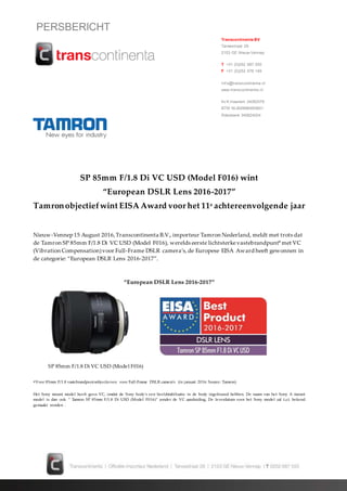 PERSBERICHT
SP 85mm F/1.8 Di VC USD (Model F016) wint
“European DSLR Lens 2016-2017”
Tamronobjectiefwint EISA Award voor het 11e achtereenvolgende jaar
Nieuw-Vennep 15 August 2016,Transcontinenta B.V., importeur Tamron Nederland, meldt met trots dat
de Tamron SP 85mm F/1.8 Di VC USD (Model F016), werelds eerste lichtsterkevastebrandpunt* met VC
(Vibration Compensation)voor Full-Frame DSLR camera’s,de Europese EISA Award heeft gewonnen in
de categorie: “European DSLR Lens 2016-2017”.
“European DSLR Lens 2016-2017”
*Voor 85mm F/1.8 vastebrandpuntsobjectieven voor Full-Frame DSLR camera’s (in januari 2016. Source: Tamron)
Het Sony mount model heeft geen VC, omdat de Sony body’s een beeldstabilisatie in de body ingebouwd hebben. De naam van het Sony A mount
model is dan ook “ Tamron SP 85mm F/1.8 Di USD (Model F016)“ zonder de VC aanduiding. De leverdatum voor het Sony model zal t.z.t. bekend
gemaakt worden .
Transcontinenta BV
Tarwestraat 29
2153 GE Nieuw-Vennep
T +31 (0)252 687 555
F +31 (0)252 676 149
Inf o@transcontinenta.nl
www.transcontinenta.nl
Kv K Haarlem 34082579
BTW NL800886483B01
Rabobank 345824024
SP 85mm F/1.8 Di VC USD (Model F016)
 