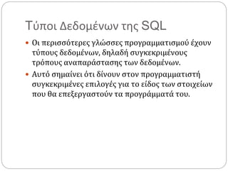 Tύποι Δεδομένων της SQL
 Οι περισσότερες γλώσσες προγραμματισμού έχουν
τύπους δεδομένων, δηλαδή συγκεκριμένους
τρόπους αναπαράστασης των δεδομένων.
 Αυτό σημαίνει ότι δίνουν στον προγραμματιστή
συγκεκριμένες επιλογές για το είδος των στοιχείων
που θα επεξεργαστούν τα προγράμματά του.
 
