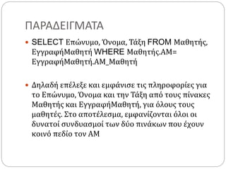 ΠΑΡΑΔΕΙΓΜΑΤΑ
 SELECT Επώνυμο, Όνομα, Τάξη FROM Μαθητής,
ΕγγραφήΜαθητή WHERE Μαθητής.ΑΜ=
ΕγγραφήΜαθητή.ΑΜ_Μαθητή
 Δηλαδή επέλεξε και εμφάνισε τις πληροφορίες για
το Επώνυμο, Όνομα και την Τάξη από τους πίνακες
Μαθητής και ΕγγραφήΜαθητή, για όλους τους
μαθητές. Στο αποτέλεσμα, εμφανίζονται όλοι οι
δυνατοί συνδυασμοί των δύο πινάκων που έχουν
κοινό πεδίο τον ΑΜ
 
