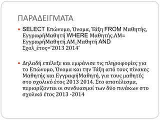 ΠΑΡΑΔΕΙΓΜΑΤΑ
 SELECT Επώνυμο, Όνομα, Τάξη FROM Μαθητής,
ΕγγραφήΜαθητή WHERE Μαθητής.ΑΜ=
ΕγγραφήΜαθητή.ΑΜ_Μαθητή AND
Σχολ_έτος=’2013 2014’
 Δηλαδή επέλεξε και εμφάνισε τις πληροφορίες για
το Επώνυμο, Όνομα και την Τάξη από τους πίνακες
Μαθητής και ΕγγραφήΜαθητή, για τους μαθητές
στο σχολικό έτος 2013 2014. Στο αποτέλεσμα,
περιορίζονται οι συνδυασμοί των δύο πινάκων στο
σχολικό έτος 2013 -2014
 