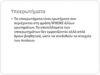 Υποερωτήματα
 Τα υποερωτήματα είναι ερωτήματα που
περιέχονται στη φράση WHERE άλλων
ερωτημάτων. Τα αποτελέσματα των
υποερωτημάτων δεν εμφανίζονται αλλά απλά
δρουν βοηθητικά, ώστε να συνδεθούν τα στοιχεία
των πινάκων.
 