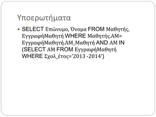 Υποερωτήματα
 SELECT Επώνυμο, Όνομα FROM Μαθητής,
ΕγγραφήΜαθητή WHERE Μαθητής.ΑΜ=
ΕγγραφήΜαθητή.ΑΜ_Μαθητή AND ΑΜ IN
(SELECT ΑΜ FROM ΕγγραφήΜαθητή
WHERE Σχολ_έτος=’2013 -2014’)
 