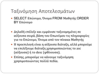 Ταξινόμηση Αποτελεσμάτων
 SELECT Επώνυμο, Όνομα FROM Μαθητής ORDER
BY Επώνυμο
 Δηλαδή επέλεξε και εμφάνισε ταξινομημένες σε
αύξουσα σειρά, βάση του Επωνύμου τις πληροφορίες
για το Επώνυμο, Όνομα από τον πίνακα Μαθητής
 Η προεπιλογή είναι η αύξουσα διάταξη, αλλά μπορούμε
να επιλέξουμε διάταξη χρησιμοποιώντας το asc
(αύξουσα) ή το desc (φθίνουσα).
 Επίσης, μπορούμε να κάνουμε ταξινόμηση
χρησιμοποιώντας πολλά πεδία.
 