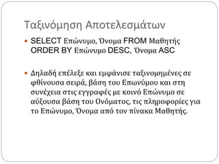 Ταξινόμηση Αποτελεσμάτων
 SELECT Επώνυμο, Όνομα FROM Μαθητής
ORDER BY Επώνυμο DESC, Όνομα ASC
 Δηλαδή επέλεξε και εμφάνισε ταξινομημένες σε
φθίνουσα σειρά, βάση του Επωνύμου και στη
συνέχεια στις εγγραφές με κοινό Επώνυμο σε
αύξουσα βάση του Ονόματος, τις πληροφορίες για
το Επώνυμο, Όνομα από τον πίνακα Μαθητής.
 