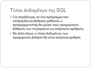 Tύποι Δεδομένων της SQL
 Για παράδειγμα, σε ένα πρόγραμμα που
επεξεργάζεται βαθμούς μαθητών, ο
προγραμματιστής θα ορίσει τους προφορικούς
βαθμούς των τετραμήνων ως ακέραιους αριθμούς.
 Με άλλα λόγια, ο τύπος δεδομένων των
προφορικών βαθμών θα είναι ακέραιος αριθμός.
 