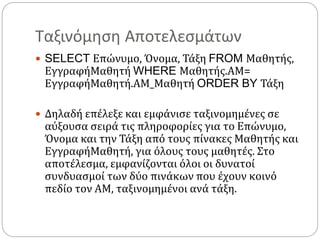 Ταξινόμηση Αποτελεσμάτων
 SELECT Επώνυμο, Όνομα, Τάξη FROM Μαθητής,
ΕγγραφήΜαθητή WHERE Μαθητής.ΑΜ=
ΕγγραφήΜαθητή.ΑΜ_Μαθητή ORDER BY Τάξη
 Δηλαδή επέλεξε και εμφάνισε ταξινομημένες σε
αύξουσα σειρά τις πληροφορίες για το Επώνυμο,
Όνομα και την Τάξη από τους πίνακες Μαθητής και
ΕγγραφήΜαθητή, για όλους τους μαθητές. Στο
αποτέλεσμα, εμφανίζονται όλοι οι δυνατοί
συνδυασμοί των δύο πινάκων που έχουν κοινό
πεδίο τον ΑΜ, ταξινομημένοι ανά τάξη.
 