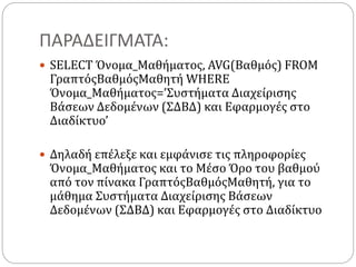 ΠΑΡΑΔΕΙΓΜΑΤΑ:
 SELECT Όνομα_Μαθήματος, AVG(Βαθμός) FROM
ΓραπτόςΒαθμόςΜαθητή WHERE
Όνομα_Μαθήματος=’Συστήματα Διαχείρισης
Βάσεων Δεδομένων (ΣΔΒΔ) και Εφαρμογές στο
Διαδίκτυο’
 Δηλαδή επέλεξε και εμφάνισε τις πληροφορίες
Όνομα_Μαθήματος και το Μέσο Όρο του βαθμού
από τον πίνακα ΓραπτόςΒαθμόςΜαθητή, για το
μάθημα Συστήματα Διαχείρισης Βάσεων
Δεδομένων (ΣΔΒΔ) και Εφαρμογές στο Διαδίκτυο
 