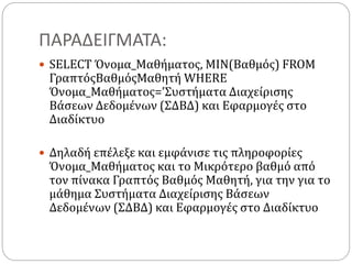 ΠΑΡΑΔΕΙΓΜΑΤΑ:
 SELECT Όνομα_Μαθήματος, MIN(Βαθμός) FROM
ΓραπτόςΒαθμόςΜαθητή WHERE
Όνομα_Μαθήματος=’Συστήματα Διαχείρισης
Βάσεων Δεδομένων (ΣΔΒΔ) και Εφαρμογές στο
Διαδίκτυο
 Δηλαδή επέλεξε και εμφάνισε τις πληροφορίες
Όνομα_Μαθήματος και το Μικρότερο βαθμό από
τον πίνακα Γραπτός Βαθμός Μαθητή, για την για το
μάθημα Συστήματα Διαχείρισης Βάσεων
Δεδομένων (ΣΔΒΔ) και Εφαρμογές στο Διαδίκτυο
 