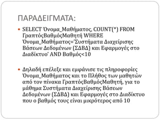 ΠΑΡΑΔΕΙΓΜΑΤΑ:
 SELECT Όνομα_Μαθήματος, COUNT(*) FROM
ΓραπτόςΒαθμόςΜαθητή WHERE
Όνομα_Μαθήματος=’Συστήματα Διαχείρισης
Βάσεων Δεδομένων (ΣΔΒΔ) και Εφαρμογές στο
Διαδίκτυο’ AND Βαθμός<10
 Δηλαδή επέλεξε και εμφάνισε τις πληροφορίες
Όνομα_Μαθήματος και το Πλήθος των μαθητών
από τον πίνακα ΓραπτόςΒαθμόςΜαθητή, για το
μάθημα Συστήματα Διαχείρισης Βάσεων
Δεδομένων (ΣΔΒΔ) και Εφαρμογές στο Διαδίκτυο
που ο βαθμός τους είναι μικρότερος από 10
 
