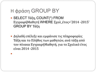 Η φράση GROUP BY
 SELECT Τάξη, COUNT(*) FROM
ΕγγραφήΜαθητή WHERE Σχολ_έτος=’2014 -2015’
GROUP BY Τάξη
 Δηλαδή επέλεξε και εμφάνισε τις πληροφορίες
Τάξη και το Πλήθος των μαθητών, ανά τάξη από
τον πίνακα ΕγγραφήΜαθητή, για το Σχολικό έτος
είναι 2014 -2015

 