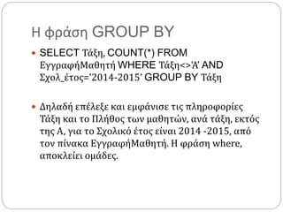 Η φράση GROUP BY
 SELECT Τάξη, COUNT(*) FROM
ΕγγραφήΜαθητή WHERE Τάξη<>’Α’ AND
Σχολ_έτος=’2014-2015’ GROUP BY Τάξη
 Δηλαδή επέλεξε και εμφάνισε τις πληροφορίες
Τάξη και το Πλήθος των μαθητών, ανά τάξη, εκτός
της Α, για το Σχολικό έτος είναι 2014 -2015, από
τον πίνακα ΕγγραφήΜαθητή. Η φράση where,
αποκλείει ομάδες.
 